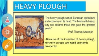 “The heavy plough turned European agriculture
and economy on its head. The fields with heavy,
fatty soil became those that gave the greatest
yields.”
- Prof. Thomas Andersen
- Because of the invention of heavy plough,
northern Europe saw rapid economic
prosperity.
 