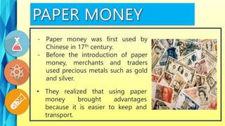 • They realized that using paper
money brought advantages
because it is easier to keep and
transport.
- Paper money was first used by
Chinese in 17th century.
- Before the introduction of paper
money, merchants and traders
used precious metals such as gold
and silver.
 