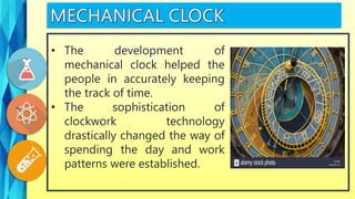 • The development of
mechanical clock helped the
people in accurately keeping
the track of time.
• The sophistication of
clockwork technology
drastically changed the way of
spending the day and work
patterns were established.
 