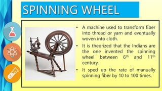 • A machine used to transform fiber
into thread or yarn and eventually
woven into cloth.
• It is theorized that the Indians are
the one invented the spinning
wheel between 6th and 11th
century.
• It sped up the rate of manually
spinning fiber by 10 to 100 times.
 