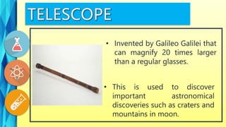 • This is used to discover
important astronomical
discoveries such as craters and
mountains in moon.
• Invented by Galileo Galilei that
can magnify 20 times larger
than a regular glasses.
 