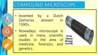 • Nowadays, microscope is
used in many scientific
studies in the area of
medicine, forensics and
genetics.
• Invented by a Dutch
Zacharias Janssen in
1590’s.
 