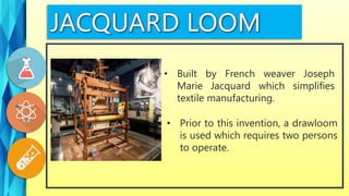 • Prior to this invention, a drawloom
is used which requires two persons
to operate.
• Built by French weaver Joseph
Marie Jacquard which simplifies
textile manufacturing.
 