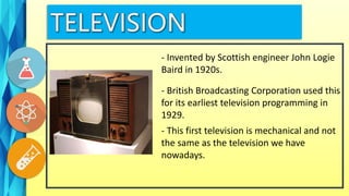 - Invented by Scottish engineer John Logie
Baird in 1920s.
- British Broadcasting Corporation used this
for its earliest television programming in
1929.
- This first television is mechanical and not
the same as the television we have
nowadays.
 