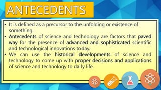 • It is defined as a precursor to the unfolding or existence of
something.
• Antecedents of science and technology are factors that paved
way for the presence of advanced and sophisticated scientific
and technological innovations today.
• We can use the historical developments of science and
technology to come up with proper decisions and applications
of science and technology to daily life.
 
