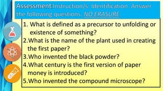 1. What is defined as a precursor to unfolding or
existence of something?
2.What is the name of the plant used in creating
the first paper?
3.Who invented the black powder?
4.What century is the first version of paper
money is introduced?
5.Who invented the compound microscope?
 