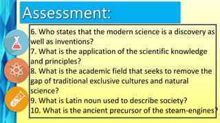 6. Who states that the modern science is a discovery as
well as inventions?
7. What is the application of the scientific knowledge
and principles?
8. What is the academic field that seeks to remove the
gap of traditional exclusive cultures and natural
science?
9. What is Latin noun used to describe society?
10. What is the ancient precursor of the steam-engines?
 