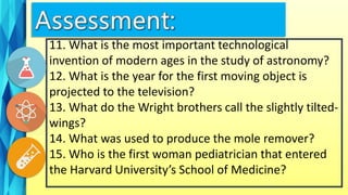 11. What is the most important technological
invention of modern ages in the study of astronomy?
12. What is the year for the first moving object is
projected to the television?
13. What do the Wright brothers call the slightly tilted-
wings?
14. What was used to produce the mole remover?
15. Who is the first woman pediatrician that entered
the Harvard University’s School of Medicine?
 