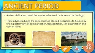 • Ancient civilization paved the way for advances in science and technology.
• These advances during the ancient period allowed civilizations to flourish by
finding better ways of communication, transportation, self-organization and
ways of living.
 