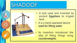• It is a hand-operated device
used for lifting water.
• A tool used and invented by
ancient Egyptians to irrigate
land.
• Its invention introduced the
idea of lifting things using
counterweights.
 