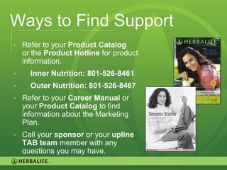 Ways to Find Support
• Refer to your Product Catalog
    or the Product Hotline for product
    information.
•     Inner Nutrition: 801-526-8461
•     Outer Nutrition: 801-526-8467
• Refer to your Career Manual or
    your Product Catalog to find
    information about the Marketing
    Plan.
• Call your sponsor or your upline
    TAB team member with any
    questions you may have.
                                         102
 