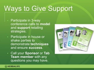 Ways to Give Support
• Participate in 3-way
  conference calls to model
  and support retailing
  strategies.
• Participate in house or
  shake parties to
  demonstrate techniques
  and ensure success.
• Call your Sponsor or Tab
  Team member with any
  questions you may have.

                              103
 