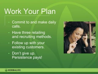Work Your Plan
 • Commit to and make daily
   calls.
 • Have three retailing
   and recruiting methods.
 • Follow up with your
   existing customers.
 • Don’t give up.
   Persistence pays!


                              121
 