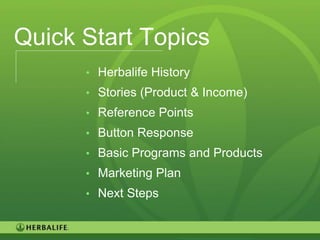 Quick Start Topics
      • Herbalife History
      • Stories (Product & Income)
      • Reference Points
      • Button Response
      • Basic Programs and Products
      • Marketing Plan
      • Next Steps


                                      125
 