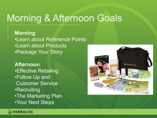 Morning & Afternoon Goals
 Morning
 •Learn about Reference Points
 •Learn about Products
 •Package Your Story

 Afternoon
 •Effective Retailing
 •Follow Up and
  Customer Service
 •Recruiting
 •The Marketing Plan
 •Your Next Steps

                                 18
 