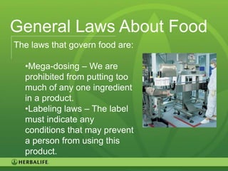General Laws About Food
The laws that govern food are:

  •Mega-dosing – We are
  prohibited from putting too
  much of any one ingredient
  in a product.
  •Labeling laws – The label
  must indicate any
  conditions that may prevent
  a person from using this
  product.
                                 23
 