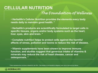 CELLULAR NUTRITION
                                                             The Foundation of Wellness
    • Herbalife’s Cellular Nutrition provides the elements every body
    needs daily to maintain good health. *

    • Herbalife’s products are scientifically formulated to target cells in
    specific tissues, organs and/or body systems such as the heart,
    liver, eyes, skin and brain. *

    • Complete nutrition helps to protect cells against the harmful
    effects of stress, pollution and toxins to reduce the risk of disease.

    • Vitamin supplements have been shown to improve immune
    function, and studies suggest that generous intake of vitamins &
    minerals may reduce the risk of heart disease, cancer and
    osteoporosis. *


 * These statements have not been evaluated by the FDA. This product is not intended to diagnose, treat, cure or prevent any disease.




                                                                                                                                        37
 