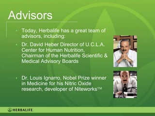 Advisors
 • Today, Herbalife has a great team of
   advisors, including:
 • Dr. David Heber Director of U.C.L.A.
   Center for Human Nutrition,
   Chairman of the Herbalife Scientific &
   Medical Advisory Boards


 • Dr. Louis Ignarro, Nobel Prize winner
   in Medicine for his Nitric Oxide
   research, developer of Niteworks



                                            5
 