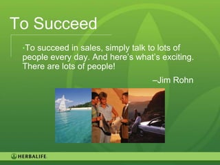 To Succeed
 •To succeed in sales, simply talk to lots of
 people every day. And here’s what’s exciting.
 There are lots of people!
                                     –Jim Rohn




                                                 79
 