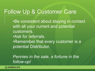 Follow Up & Customer Care
   •Be consistent about staying in contact
   with all your current and potential
   customers.
   •Ask for referrals.
   •Remember that every customer is a
   potential Distributor.

   Pennies in the sale, a fortune in the
   follow-up!
                                             88
 