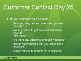 Customer Contact Day 25
•Call your customers and ask:
    Have you weighed and measured yourself
     recently?
    Would you like to get an additional shake
     flavor for
     next month?
    Are there any additional products you need?

    Has anybody noticed that your looks have
     improved?
      Would you like to reorder for next month?


                                                   95
 