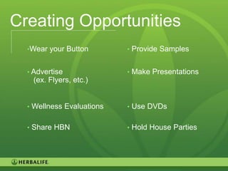 Creating Opportunities
  •Wear your Button        • Provide Samples


  • Advertise              • Make Presentations
   (ex. Flyers, etc.)


  • Wellness Evaluations   • Use DVDs


  • Share HBN              • Hold House Parties




                                                  98
 