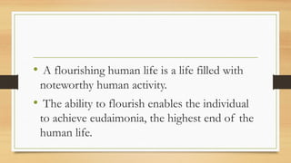 • A flourishing human life is a life filled with
noteworthy human activity.
• The ability to flourish enables the individual
to achieve eudaimonia, the highest end of the
human life.
 