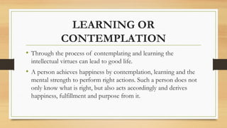 LEARNING OR
CONTEMPLATION
• Through the process of contemplating and learning the
intellectual virtues can lead to good life.
• A person achieves happiness by contemplation, learning and the
mental strength to perform right actions. Such a person does not
only know what is right, but also acts accordingly and derives
happiness, fulfillment and purpose from it.
 