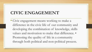 CIVIC ENGAGEMENT
• Civic engagement means working to make a
difference in the civic life of our community and
developing the combination of knowledge, skills
values and motivation to make that difference. •
Promoting the quality of life in a community
through both political and non-political process.
 