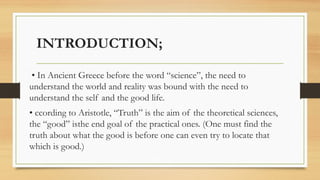 INTRODUCTION;
• In Ancient Greece before the word “science”, the need to
understand the world and reality was bound with the need to
understand the self and the good life.
• ccording to Aristotle, “Truth” is the aim of the theoretical sciences,
the “good” isthe end goal of the practical ones. (One must find the
truth about what the good is before one can even try to locate that
which is good.)
 