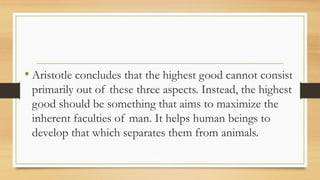 • Aristotle concludes that the highest good cannot consist
primarily out of these three aspects. Instead, the highest
good should be something that aims to maximize the
inherent faculties of man. It helps human beings to
develop that which separates them from animals.
 