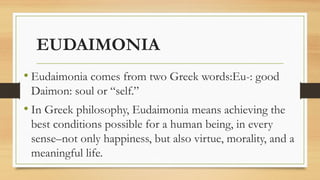 EUDAIMONIA
• Eudaimonia comes from two Greek words:Eu-: good
Daimon: soul or “self.”
• In Greek philosophy, Eudaimonia means achieving the
best conditions possible for a human being, in every
sense–not only happiness, but also virtue, morality, and a
meaningful life.
 