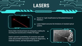 LASERS
Stands for "Light Amplification by Stimulated Emission of
Radiation."
Lasers helped overcome the limitations of standard optical
systems
Used to prevent counterfeiting of currencies and credit
cards and provided non-invasive imaging for diagnostics,
materials science, and fluid dynamics research.
Dennis Gabor introduced lasers for holography, enabling the
recording and reconstruction of lifelike 3D images.
 