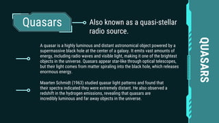 Quasars
A quasar is a highly luminous and distant astronomical object powered by a
supermassive black hole at the center of a galaxy. It emits vast amounts of
energy, including radio waves and visible light, making it one of the brightest
objects in the universe. Quasars appear star-like through optical telescopes,
but their light comes from matter spiraling into the black hole, which releases
enormous energy.
QUASARS
Maarten Schmidt (1963) studied quasar light patterns and found that
their spectra indicated they were extremely distant. He also observed a
redshift in the hydrogen emissions, revealing that quasars are
incredibly luminous and far away objects in the universe.
Also known as a quasi-stellar
radio source.
 
