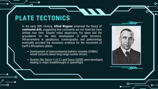 PLATE TECTONICS
In the early 20th Century, Alfred Wegener proposed the theory of
continental drift, suggesting that continents are not fixed but have
shifted over time. Despite initial skepticism, his ideas laid the
groundwork for the later development of plate tectonics.
Advancements in geophysics, oceanography, and paleontology
eventually provided the necessary evidence for the movement of
Earth's lithospheric plates.
Development of intercontinental ballistic missiles (ICBMs)
raised concerns about long-range nuclear threats.
Rockets like Saturn V (U.S.) and Soyuz (USSR) were developed,
leading to major breakthroughs in spaceflight.
 
