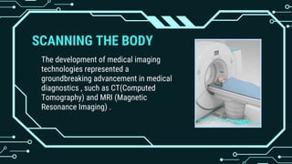 The development of medical imaging
technologies represented a
groundbreaking advancement in medical
diagnostics , such as CT(Computed
Tomography) and MRI (Magnetic
Resonance Imaging) .
SCANNING THE BODY
 