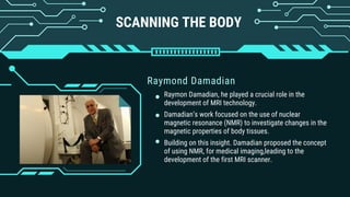 SCANNING THE BODY
Raymond Damadian
Raymon Damadian, he played a crucial role in the
development of MRI technology.
Damadian’s work focused on the use of nuclear
magnetic resonance (NMR) to investigate changes in the
magnetic properties of body tissues.
Building on this insight. Damadian proposed the concept
of using NMR, for medical imaging,leading to the
development of the first MRI scanner.
 