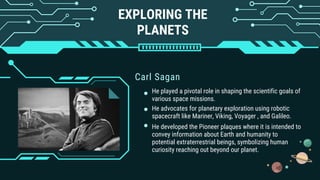 EXPLORING THE
PLANETS
Carl Sagan
He played a pivotal role in shaping the scientific goals of
various space missions.
He advocates for planetary exploration using robotic
spacecraft like Mariner, Viking, Voyager , and Galileo.
He developed the Pioneer plaques where it is intended to
convey information about Earth and humanity to
potential extraterrestrial beings, symbolizing human
curiosity reaching out beyond our planet.
 