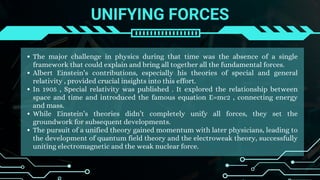 UNIFYING FORCES
The major challenge in physics during that time was the absence of a single
framework that could explain and bring all together all the fundamental forces.
Albert Einstein’s contributions, especially his theories of special and general
relativity , provided crucial insights into this effort.
In 1905 , Special relativity was published . It explored the relationship between
space and time and introduced the famous equation E=mc2 , connecting energy
and mass.
While Einstein’s theories didn’t completely unify all forces, they set the
groundwork for subsequent developments.
The pursuit of a unified theory gained momentum with later physicians, leading to
the development of quantum field theory and the electroweak theory, successfully
uniting electromagnetic and the weak nuclear force.
 