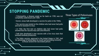 STOPPING PANDEMIC
• Poliomyelitis, a disease noted as far back as 1789, was not
completely understood until 1840.
• Doctor Jonas Salk developed a vaccine for polio in the 1940s.
• The vaccine was tested on the children who had never had polio
and we're resistant to virus.
• In 1954, the first test on children who had never had polio
showed that the vaccine was safe and effective.
• Salk later developed a new vaccine with a live virus stain that
boosted antibody production.
• The Sabin vaccine, approved in the United States in 1961, had
the advantage of being taken by mouth and providing immunity
to those around the vaccinated person.
Three Types of Polioviruses
 