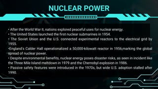 NUCLEAR POWER
• After the World War II, nations explored peaceful uses for nuclear energy.
• The United States launched the first nuclear submarines in 1954.
• The Soviet Union and the U.S. connected experimental reactors to the electrical grid by
1955.
•England's Calder Hall operationalized a 50,000-kilowatt reactor in 1956,marking the global
spread of nuclear power.
• Despite environmental benefits, nuclear energy poses disaster risks, as seen in incident like
the Three Mile Island meltdown in 1979 and the Chernobyl explosion in 1986.
• Passive safety features were introduced in the 1970s, but wide U.S. adoption stalled after
1990.
 
