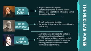 John
Dalton
Henri
Becquerel
Lesi
Meitner
English chemist and physicist.
Dalton is a forerunner to nuclear science
because he is credited with introducing atomic
theory into chemistry.
French engineer and physicist.
He was the first person to discover evidence of
radioactivity
Austrian-Swedish physicist who worked on
radioactivity and nuclear physicist.
In 1939, Meitner and Otto Hahn successfully
showed the nuclear fission of uranium and
correctly predicted this would create an
enormous release of energy.
THE
NUCLEAR
POWER
 
