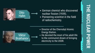 Otto
Hahn
Viktor
Brukhanov
German chemist who discovered
nuclear fission (1939).
Poineering scientist in the field
of radiochemistry.
Director of the Chernobyl Atomic
Energy Station.
He devoted the most of his adult life
to the communist dream of bringing
electricity to the USSR.
THE
NUCLEAR
POWER
 