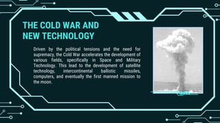 THE COLD WAR AND
NEW TECHNOLOGY
Driven by the political tensions and the need for
supremacy, the Cold War accelerates the development of
various fields, specifically in Space and Military
Technology. This lead to the development of satellite
technology, intercontinental ballistic missiles,
computers, and eventually the first manned mission to
the moon.
 