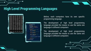 High Level Programming Languages
Before, each computers have its own specific
programming language.
The development of high level programming
language provided the means to use the same one
language in different computers
The development of high level programming
language provided the means to use the same one
language in different computers
 