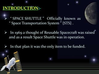  “ SPACE SHUTTLE ” Officially known as
“ Space Transportation System ” {STS} .
 In 1969 a thought of Reusable Spacecraft was raised
and as a result Space Shuttle was in operation.
 In that plan it was the only item to be funded.
 