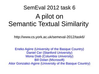 SemEval 2012 task 6
        A pilot on
Semantic Textual Similarity
   http://www.cs.york.ac.uk/semeval-2012/task6/


     Eneko Agirre (University of the Basque Country)
            Daniel Cer (Stanford University)
           Mona Diab (Columbia University)
                  Bill Dolan (Microsoft)
Aitor Gonzalez-Agirre (University of the Basque Country)
 