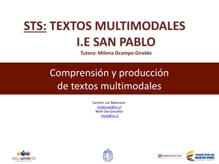 Comprensión y producción
de textos multimodales
Carmen Luz Maturana
cmaturaa@uc.cl
Maili Ow González
mow@uc.cl
STS: TEXTOS MULTIMODALES
I.E SAN PABLO
Tutora: Milena Ocampo Giraldo
 