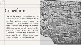 Cuneiform
One of the major contributions of the
Sumerians is the development of the of
the first writing system known as
cuneiform. It is a system that utilizes
word, pictures and triangular symbols
which are carved on clay using wedge
instruments and then left to dry.
Cuneiform allowed the Sumerians to
keep records of things with great
historical value or their everyday life.
 