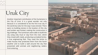 Uruk City
Another important contribution of the Sumerians is
the City of Uruk. It is a great wonder not only
because it is considered to be the first true city in
the world but also for the way it was erected. There
were no building stones in the location of this city
and lumber was limited, making the construction a
big challenge. The Sumerians were able to build the
city using only mud or clay from the river, which
they mixed with reeds, producing sun-baked bricks-
a true engineering feat. They used the bricks to
make houses that protected them from the harsh
weather and to build a wall around the city that
prevented wild animals and neighboring raiders
from entering.
 